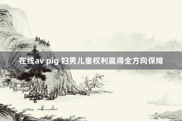 在线av pig 妇男儿童权利赢得全方向保障