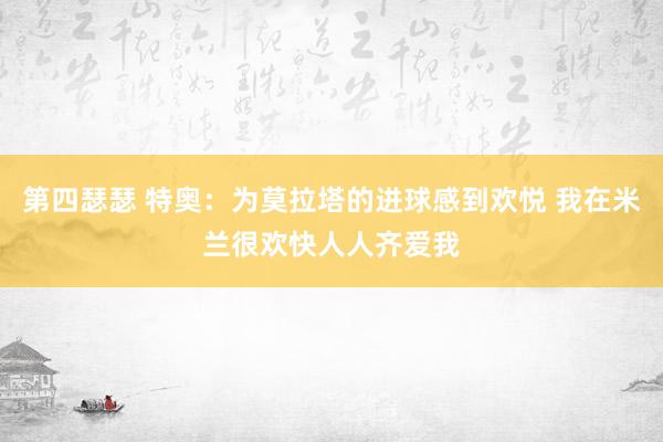 第四瑟瑟 特奥：为莫拉塔的进球感到欢悦 我在米兰很欢快人人齐爱我