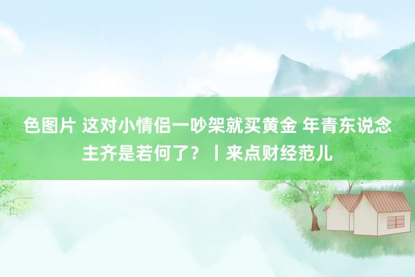 色图片 这对小情侣一吵架就买黄金 年青东说念主齐是若何了？丨来点财经范儿