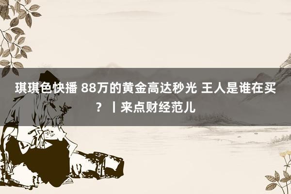 琪琪色快播 88万的黄金高达秒光 王人是谁在买？丨来点财经范儿