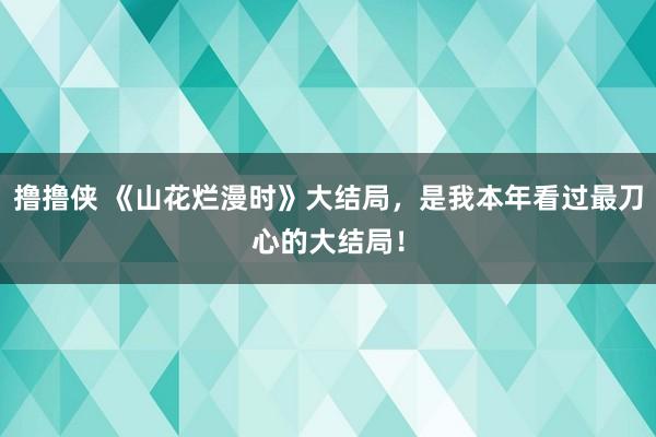 撸撸侠 《山花烂漫时》大结局，是我本年看过最刀心的大结局！