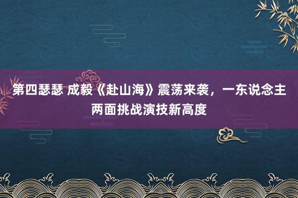 第四瑟瑟 成毅《赴山海》震荡来袭，一东说念主两面挑战演技新高度