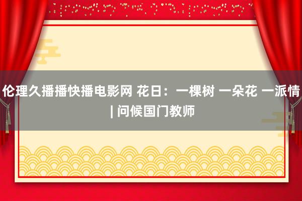 伦理久播播快播电影网 花日：一棵树 一朵花 一派情 | 问候国门教师