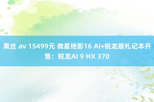 黑丝 av 15499元 微星绝影16 AI+锐龙版札记本开售：锐龙AI 9 HX 370