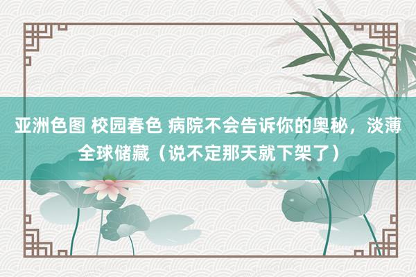 亚洲色图 校园春色 病院不会告诉你的奥秘，淡薄全球储藏（说不定那天就下架了）