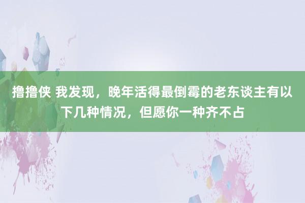 撸撸侠 我发现，晚年活得最倒霉的老东谈主有以下几种情况，但愿你一种齐不占