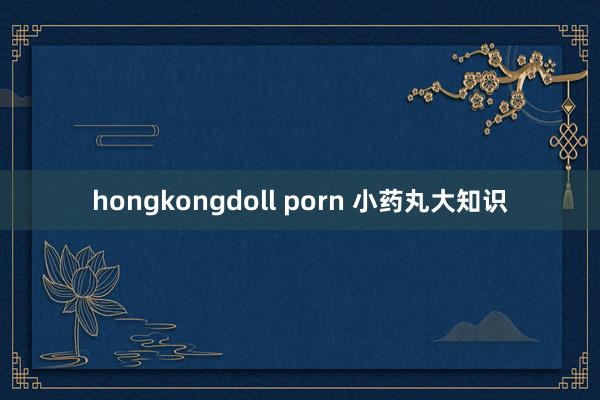 hongkongdoll porn 小药丸大知识