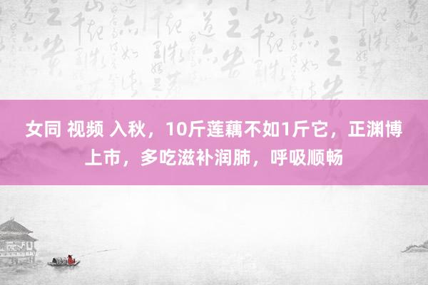 女同 视频 入秋，10斤莲藕不如1斤它，正渊博上市，多吃滋补润肺，呼吸顺畅