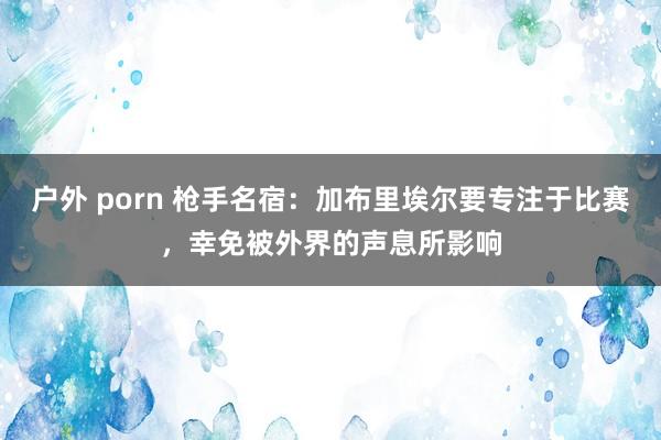 户外 porn 枪手名宿：加布里埃尔要专注于比赛，幸免被外界的声息所影响