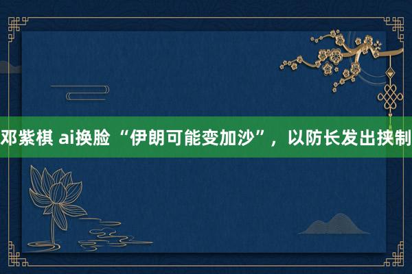 邓紫棋 ai换脸 “伊朗可能变加沙”，以防长发出挟制