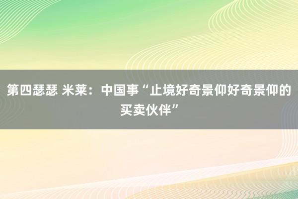 第四瑟瑟 米莱：中国事“止境好奇景仰好奇景仰的买卖伙伴”