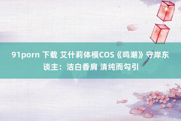 91porn 下载 艾什莉体模COS《鸣潮》守岸东谈主：洁白香肩 清纯而勾引