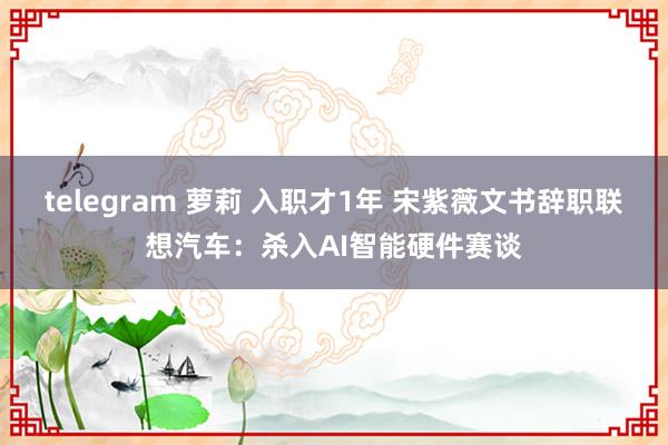 telegram 萝莉 入职才1年 宋紫薇文书辞职联想汽车：杀入AI智能硬件赛谈