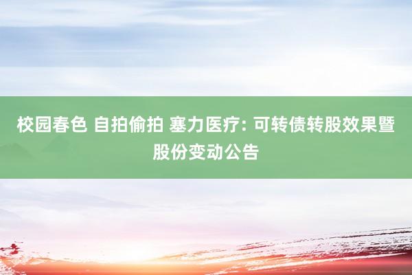 校园春色 自拍偷拍 塞力医疗: 可转债转股效果暨股份变动公告