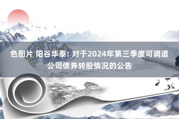 色图片 阳谷华泰: 对于2024年第三季度可调遣公司债券转股情况的公告