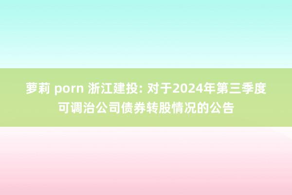 萝莉 porn 浙江建投: 对于2024年第三季度可调治公司债券转股情况的公告