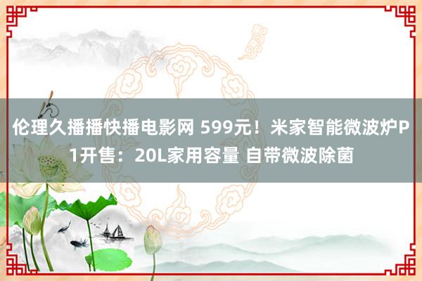 伦理久播播快播电影网 599元！米家智能微波炉P1开售：20L家用容量 自带微波除菌