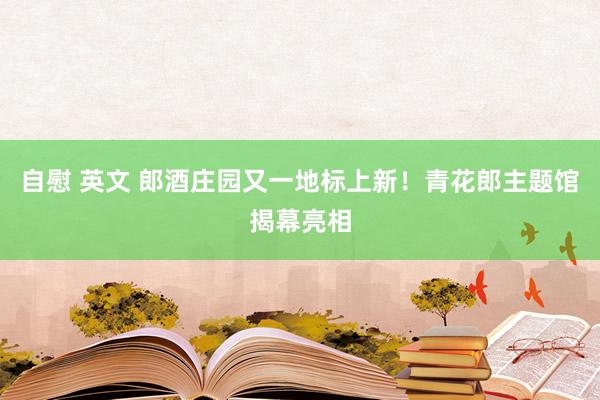 自慰 英文 郎酒庄园又一地标上新！青花郎主题馆揭幕亮相