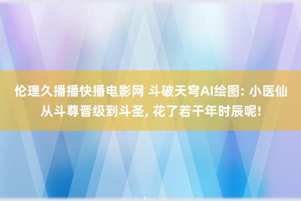 伦理久播播快播电影网 斗破天穹AI绘图: 小医仙从斗尊晋级到斗圣， 花了若干年时辰呢!