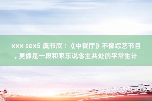 xxx sex5 虞书欣 : 《中餐厅》不像综艺节目， 更像是一段和家东说念主共处的平常生计