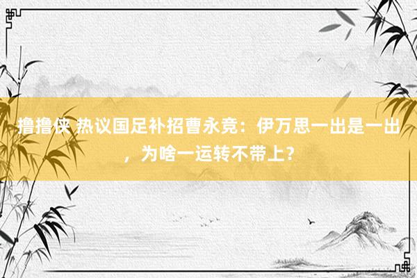 撸撸侠 热议国足补招曹永竞：伊万思一出是一出，为啥一运转不带上？