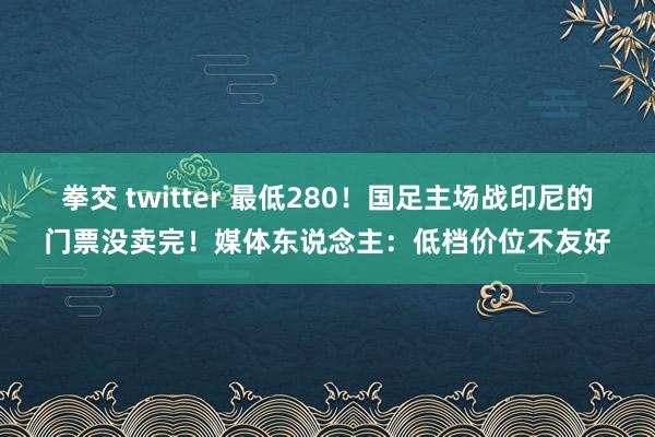 拳交 twitter 最低280！国足主场战印尼的门票没卖完！媒体东说念主：低档价位不友好