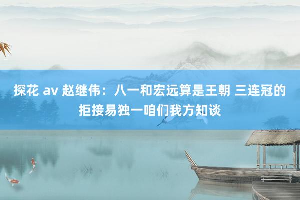 探花 av 赵继伟：八一和宏远算是王朝 三连冠的拒接易独一咱们我方知谈