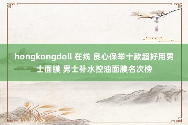 hongkongdoll 在线 良心保举十款超好用男士面膜 男士补水控油面膜名次榜