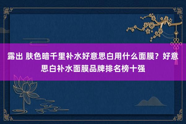 露出 肤色暗千里补水好意思白用什么面膜？好意思白补水面膜品牌排名榜十强