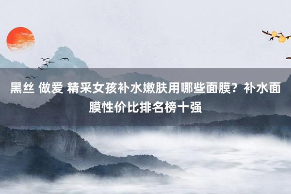 黑丝 做爱 精采女孩补水嫩肤用哪些面膜？补水面膜性价比排名榜十强