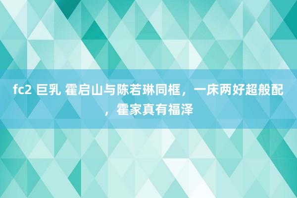 fc2 巨乳 霍启山与陈若琳同框，一床两好超般配，霍家真有福泽