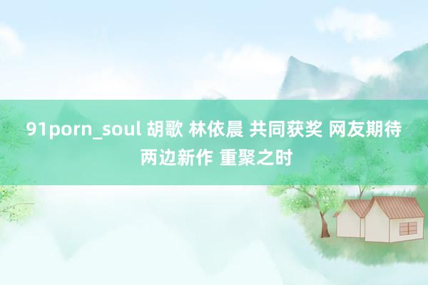 91porn_soul 胡歌 林依晨 共同获奖 网友期待 两边新作 重聚之时