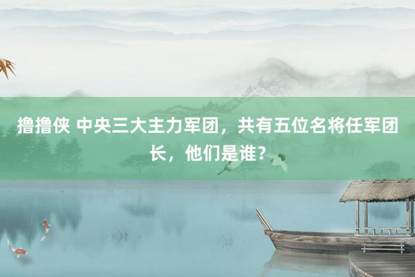 撸撸侠 中央三大主力军团，共有五位名将任军团长，他们是谁？