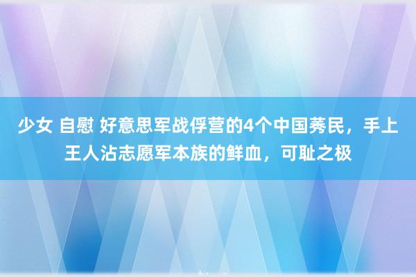 少女 自慰 好意思军战俘营的4个中国莠民，手上王人沾志愿军本族的鲜血，可耻之极