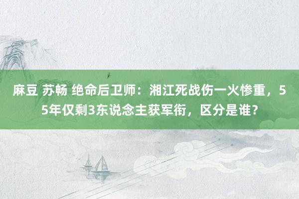 麻豆 苏畅 绝命后卫师：湘江死战伤一火惨重，55年仅剩3东说念主获军衔，区分是谁？