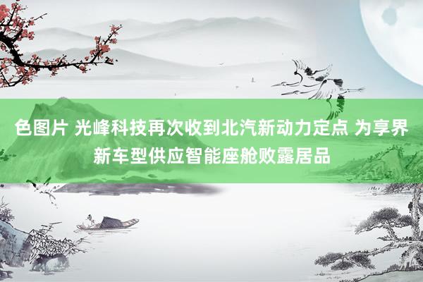 色图片 光峰科技再次收到北汽新动力定点 为享界新车型供应智能座舱败露居品