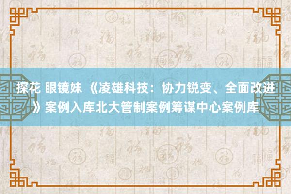 探花 眼镜妹 《凌雄科技：协力锐变、全面改进》案例入库北大管制案例筹谋中心案例库