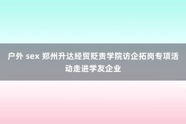 户外 sex 郑州升达经贸贬责学院访企拓岗专项活动走进学友企业