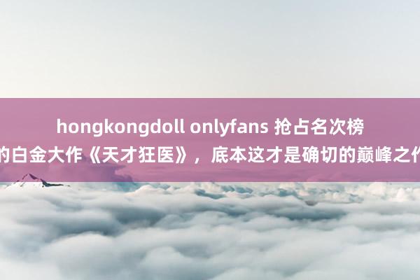 hongkongdoll onlyfans 抢占名次榜的白金大作《天才狂医》，底本这才是确切的巅峰之作