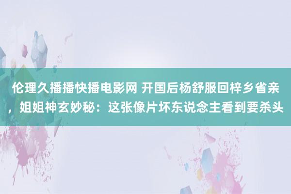 伦理久播播快播电影网 开国后杨舒服回梓乡省亲，姐姐神玄妙秘：这张像片坏东说念主看到要杀头