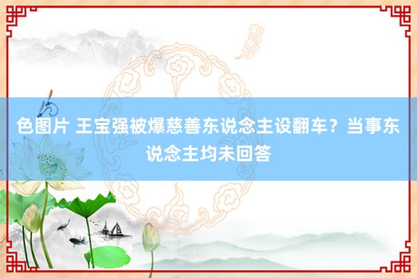 色图片 王宝强被爆慈善东说念主设翻车？当事东说念主均未回答