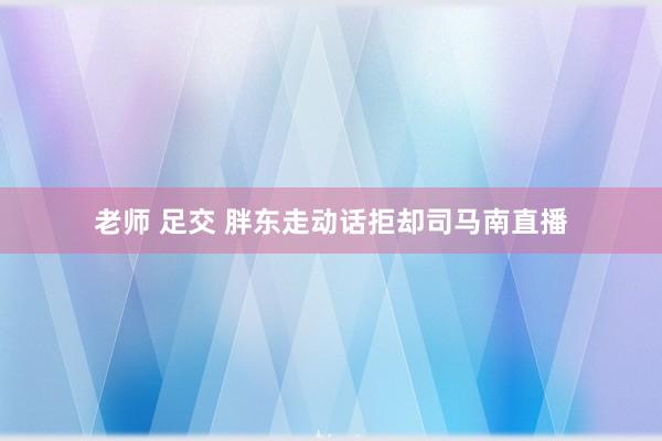 老师 足交 胖东走动话拒却司马南直播