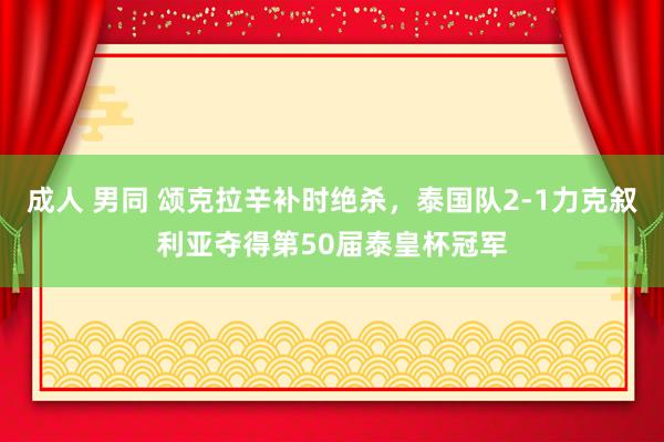 成人 男同 颂克拉辛补时绝杀，泰国队2-1力克叙利亚夺得第50届泰皇杯冠军