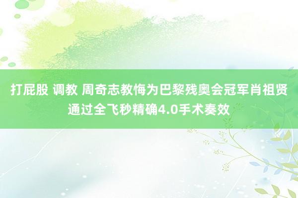 打屁股 调教 周奇志教悔为巴黎残奥会冠军肖祖贤通过全飞秒精确4.0手术奏效