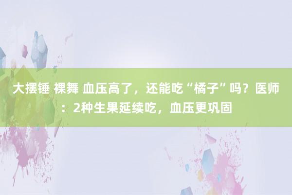 大摆锤 裸舞 血压高了，还能吃“橘子”吗？医师：2种生果延续吃，血压更巩固