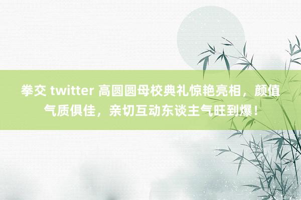 拳交 twitter 高圆圆母校典礼惊艳亮相，颜值气质俱佳，亲切互动东谈主气旺到爆！