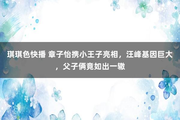 琪琪色快播 章子怡携小王子亮相，汪峰基因巨大，父子俩竟如出一辙