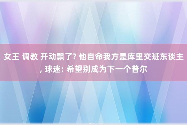 女王 调教 开动飘了? 他自命我方是库里交班东谈主， 球迷: 希望别成为下一个普尔