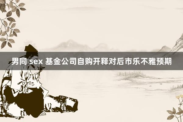 男同 sex 基金公司自购开释对后市乐不雅预期