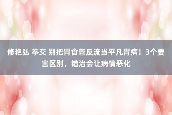 修艳弘 拳交 别把胃食管反流当平凡胃病！3个要害区别，错治会让病情恶化